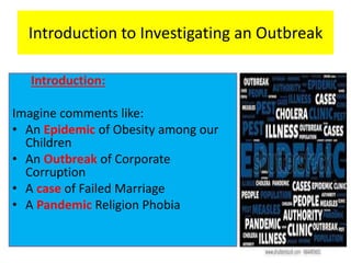 Introduction to Investigating an Outbreak
Introduction:
Imagine comments like:
• An Epidemic of Obesity among our
Children
• An Outbreak of Corporate
Corruption
• A case of Failed Marriage
• A Pandemic Religion Phobia
 