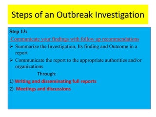 Steps of an Outbreak Investigation
Step 13:
Communicate your findings with follow up recommendations
 Summarize the Investigation, Its finding and Outcome in a
report
 Communicate the report to the appropriate authorities and/or
organizations
Through:
1) Writing and disseminating full reports
2) Meetings and discussions
 