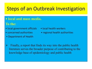 Steps of an Outbreak Investigation
• local and mass media.
To the:
• local government officials • local health workers
• concerned authorities • regional health authorities
• Department of Health
 Finally, a report that finds its way into the public health
literature serves the broader purpose of contributing to the
knowledge base of epidemiology and public health
 