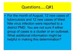 Questions…..Q#1
• For the month of August, 12 new cases of
tuberculosis and 12 new cases of West
Nile virus infection were reported to a
district PMD. You are not sure if either
group of cases is a cluster or an outbreak.
What additional information might be
helpful in making this determination?
 