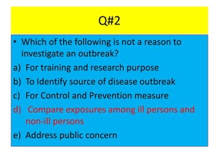 Q#2
• Which of the following is not a reason to
investigate an outbreak?
a) For training and research purpose
b) To Identify source of disease outbreak
c) For Control and Prevention measure
d) Compare exposures among ill persons and
non-ill persons
e) Address public concern
 