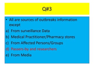 Q#3
• All are sources of outbreaks information
except
a) From surveillance Data
b) Medical Practitioner/Pharmacy stores
c) From Affected Persons/Groups
d) Passers-by and researchers
e) From Media
 