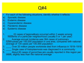 Q#4
• For each of the following situations, identify whether it reflects:
a) Sporadic disease
b) Endemic disease
c) Hyperendemic disease
d) Pandemic disease
e) Epidemic disease
1. ____ 22 cases of legionellosis occurred within 3 weeks among
residents of a particular neighborhood (usually 0 or 1 per year)
2. ____ Average annual incidence was 364 cases of pulmonary
tuberculosis per 100,000 population in one area, compared with national
average of 134 cases per 100,000 population
3. ____ Over 20 million people worldwide died from influenza in 1918–1919
4. ____ Single case of histoplasmosis was diagnosed in a community
5. ____ About 60 cases of gonorrhea are usually reported in this region per
week, slightly less than the national average
 