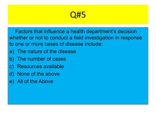 Q#5
Factors that influence a health department’s decision
whether or not to conduct a field investigation in response
to one or more cases of disease include:
a) The nature of the disease
b) The number of cases
c) Resources available
d) None of the above
e) All of the Above
 