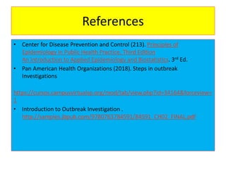 References
• Center for Disease Prevention and Control (213). Principles of
Epidemiology in Public Health Practice, Third Edition
An Introduction to Applied Epidemiology and Biostatistics. 3rd Ed.
• Pan American Health Organizations (2018). Steps in outbreak
Investigations
https://cursos.campusvirtualsp.org/mod/tab/view.php?id=34164&forceview=
1
• Introduction to Outbreak Investigation .
http://samples.jbpub.com/9780763784591/84591_CH02_FINAL.pdf
 