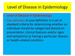 Level of Disease in Epidemiology
• Level of Disease in Epidemiology
• Case definition: A case definition is a set of
standard criteria for determining whether an
individual should be categorized (based on
presentation, clinical features and/or signs
and symptoms) as having a particular disease
or health-related condition.
 