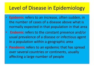 Level of Disease in Epidemiology
• Epidemic refers to an increase, often sudden, in
the number of cases of a disease above what is
normally expected in that population in that area
• Endemic refers to the constant presence and/or
usual prevalence of a disease or infectious agent
in a population within a geographic area
• Pandemic refers to an epidemic that has spread
over several countries or continents, usually
affecting a large number of people
 
