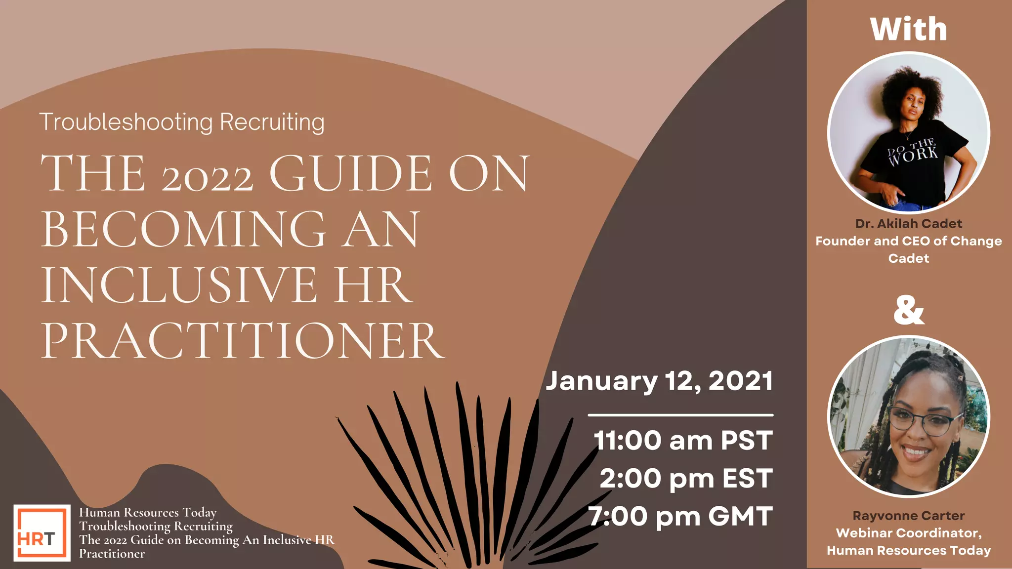Human Resources Today
Troubleshooting Recruiting
The 2022 Guide on Becoming An Inclusive HR
Practitioner
January 12, 2021
11:00 am PST
2:00 pm EST
7:00 pm GMT
Troubleshooting Recruiting
THE 2022 GUIDE ON
BECOMING AN
INCLUSIVE HR
PRACTITIONER
&
Rayvonne Carter
Webinar Coordinator,
Human Resources Today
Dr. Akilah Cadet
Founder and CEO of Change
Cadet
With
 