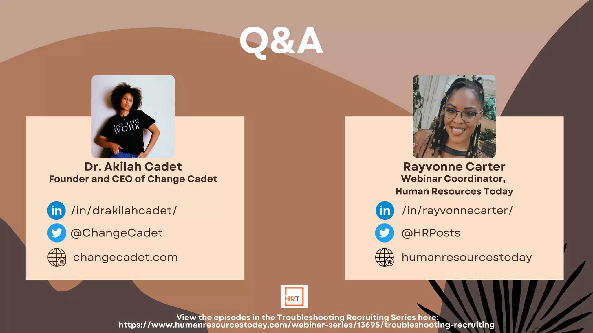 Dr. Akilah Cadet
Founder and CEO of Change Cadet
/in/drakilahcadet/
@ChangeCadet
changecadet.com
Rayvonne Carter
Webinar Coordinator,
Human Resources Today
/in/rayvonnecarter/
@HRPosts
humanresourcestoday
Q&A
View the episodes in the Troubleshooting Recruiting Series here:
https://www.humanresourcestoday.com/webinar-series/13695/troubleshooting-recruiting
 