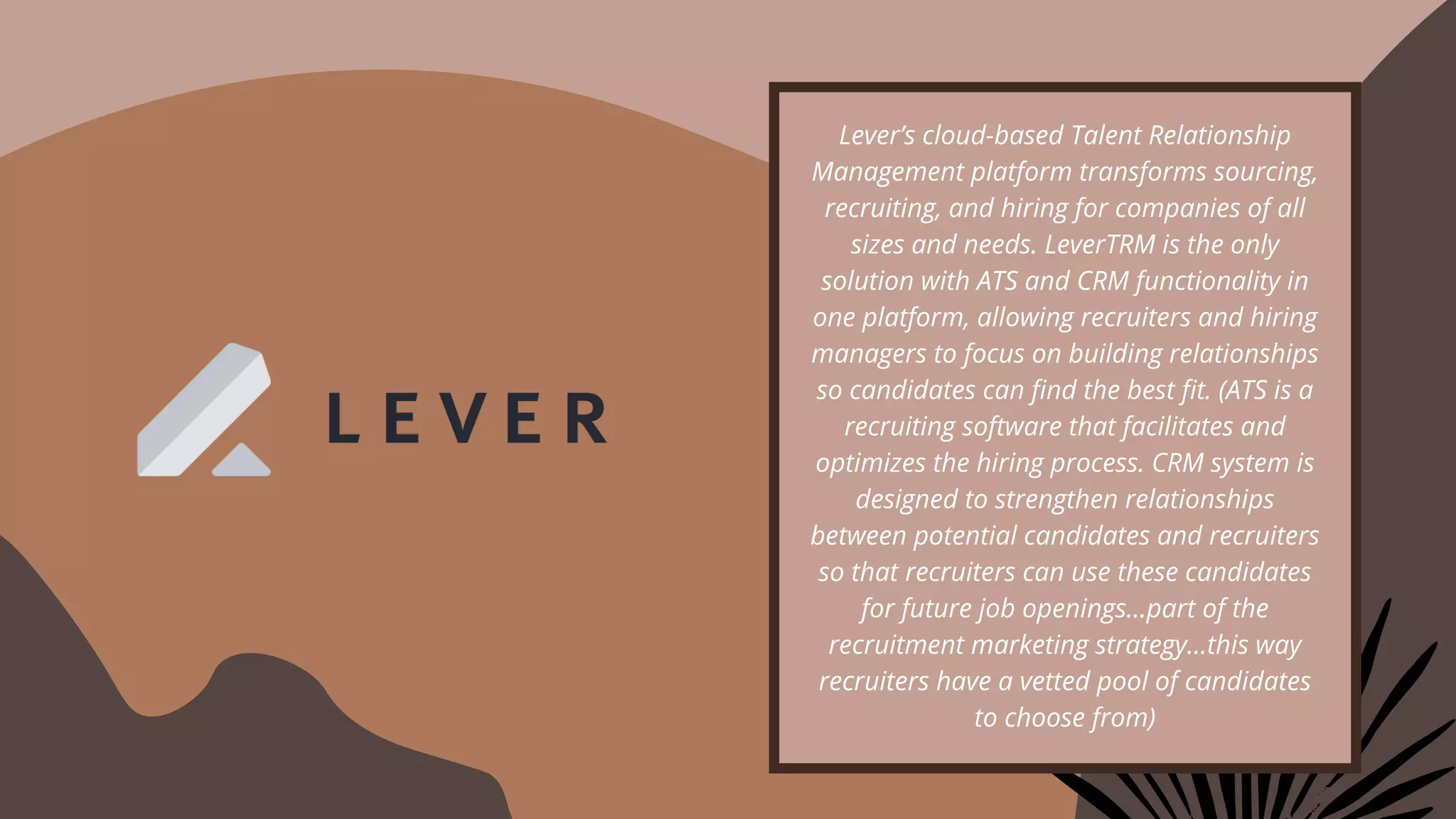 Lever’s cloud-based Talent Relationship
Management platform transforms sourcing,
recruiting, and hiring for companies of all
sizes and needs. LeverTRM is the only
solution with ATS and CRM functionality in
one platform, allowing recruiters and hiring
managers to focus on building relationships
so candidates can find the best fit. (ATS is a
recruiting software that facilitates and
optimizes the hiring process. CRM system is
designed to strengthen relationships
between potential candidates and recruiters
so that recruiters can use these candidates
for future job openings…part of the
recruitment marketing strategy…this way
recruiters have a vetted pool of candidates
to choose from)
 
