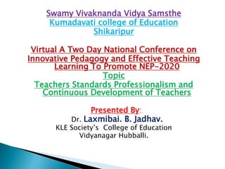 Swamy Vivaknanda Vidya Samsthe
Kumadavati college of Education
Shikaripur
Virtual A Two Day National Conference on
Innovative Pedagogy and Effective Teaching
Learning To Promote NEP-2020
Topic
Teachers Standards Professionalism and
Continuous Development of Teachers
Presented By:
Dr. Laxmibai. B. Jadhav.
KLE Society’s College of Education
Vidyanagar Hubballi.
 