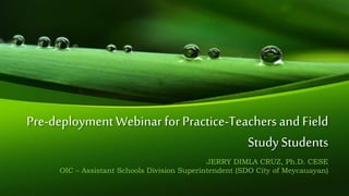 Pre-deployment Webinar for Practice-Teachers and Field
Study Students
JERRY DIMLA CRUZ, Ph.D. CESE
OIC – Assistant Schools Division Superintendent (SDO City of Meycauayan)
 