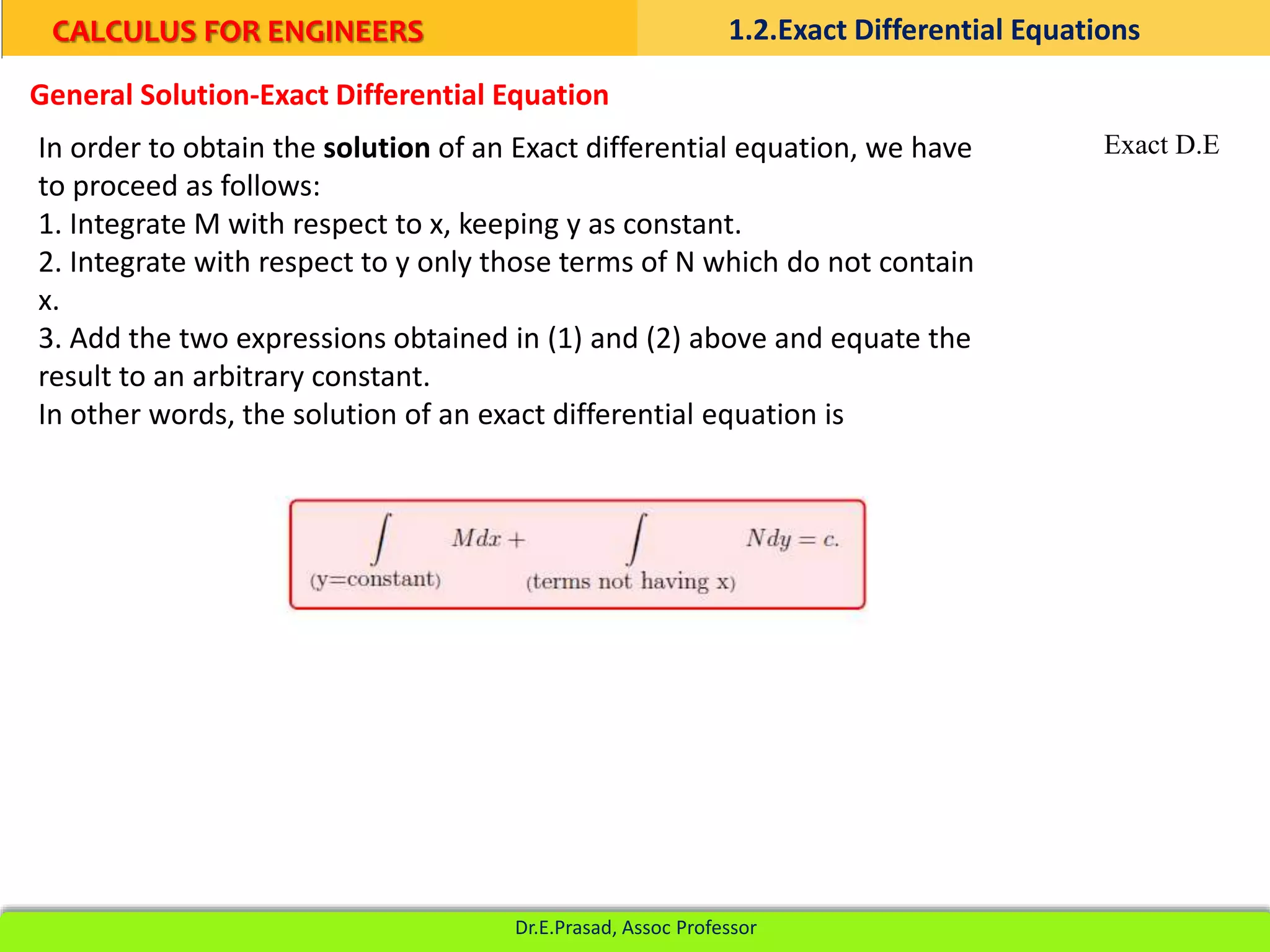 In order to obtain the solution of an Exact differential equation, we have
to proceed as follows:
1. Integrate M with respect to x, keeping y as constant.
2. Integrate with respect to y only those terms of N which do not contain
x.
3. Add the two expressions obtained in (1) and (2) above and equate the
result to an arbitrary constant.
In other words, the solution of an exact differential equation is
General Solution-Exact Differential Equation
Exact D.E
CALCULUS FOR ENGINEERS 1.2.Exact Differential Equations
Dr.E.Prasad, Assoc Professor
 