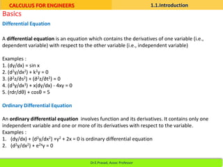 Basics
A differential equation is an equation which contains the derivatives of one variable (i.e.,
dependent variable) with respect to the other variable (i.e., independent variable)
Examples :
1. (dy/dx) = sin x
2. (d2y/dx2) + k2y = 0
3. (∂2z/∂s2) + (∂2z/∂t2) = 0
4. (d3y/dx3) + x(dy/dx) - 4xy = 0
5. (rdr/dθ) + cosθ = 5
Ordinary Differential Equation
An ordinary differential equation involves function and its derivatives. It contains only one
independent variable and one or more of its derivatives with respect to the variable.
Examples :
1. (dy/dx) + (d2y/dx2) +y2 + 2x = 0 is ordinary differential equation
2. (d2y/dx2) + e2xy = 0
Differential Equation
CALCULUS FOR ENGINEERS 1.1.Introduction
Dr.E.Prasad, Assoc Professor
 