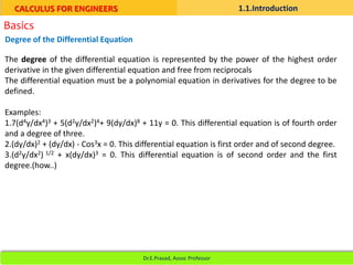 Basics
The degree of the differential equation is represented by the power of the highest order
derivative in the given differential equation and free from reciprocals
The differential equation must be a polynomial equation in derivatives for the degree to be
defined.
Examples:
1.7(d4y/dx4)3 + 5(d2y/dx2)4+ 9(dy/dx)8 + 11y = 0. This differential equation is of fourth order
and a degree of three.
2.(dy/dx)2 + (dy/dx) - Cos3x = 0. This differential equation is first order and of second degree.
3.(d2y/dx2) 1/2 + x(dy/dx)3 = 0. This differential equation is of second order and the first
degree.(how..)
Degree of the Differential Equation
CALCULUS FOR ENGINEERS 1.1.Introduction
Dr.E.Prasad, Assoc Professor
 