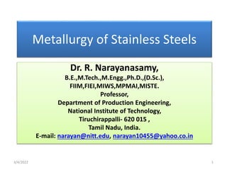 Metallurgy of Stainless Steels
Dr. R. Narayanasamy,
B.E.,M.Tech.,M.Engg.,Ph.D.,(D.Sc.),
FIIM,FIEI,MIWS,MPMAI,MISTE.
Professor,
Department of Production Engineering,
National Institute of Technology,
Tiruchirappalli- 620 015 ,
Tamil Nadu, India.
E-mail: narayan@nitt.edu, narayan10455@yahoo.co.in
3/4/2022 1
 