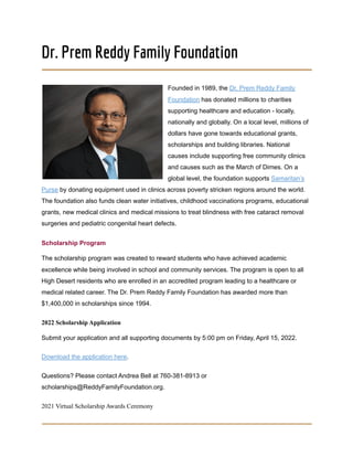Dr. Prem Reddy Family Foundation
Founded in 1989, the Dr. Prem Reddy Family
Foundation has donated millions to charities
supporting healthcare and education - locally,
nationally and globally. On a local level, millions of
dollars have gone towards educational grants,
scholarships and building libraries. National
causes include supporting free community clinics
and causes such as the March of Dimes. On a
global level, the foundation supports Samaritan’s
Purse by donating equipment used in clinics across poverty stricken regions around the world.
The foundation also funds clean water initiatives, childhood vaccinations programs, educational
grants, new medical clinics and medical missions to treat blindness with free cataract removal
surgeries and pediatric congenital heart defects.
Scholarship Program
The scholarship program was created to reward students who have achieved academic
excellence while being involved in school and community services. The program is open to all
High Desert residents who are enrolled in an accredited program leading to a healthcare or
medical related career. The Dr. Prem Reddy Family Foundation has awarded more than
$1,400,000 in scholarships since 1994.
2022 Scholarship Application
Submit your application and all supporting documents by 5:00 pm on Friday, April 15, 2022.
Download the application here.
Questions? Please contact Andrea Bell at 760-381-8913 or
scholarships@ReddyFamilyFoundation.org.
2021 Virtual Scholarship Awards Ceremony
 