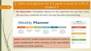 2. Dairy and planner for 3-5 years is must for a Ph.D.
student ?
 My Observation: Completely depend on the supervisors the way they move,
the way they coordinate the facts, the way they plan and everything…
18
Lesson: Every Ph.D. student should have a planner or diary to
guide himself/herself rather throwing all the responsibilities
completely by his/her supervisor.
 