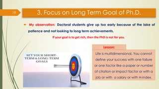 3. Focus on Long Term Goal of Ph.D.
 My observation: Doctoral students give up too early because of the lake of
patience and not looking to long term achievements.
19
Lesson:
Life is multidimensional. You cannot
define your success with one failure
or one factor like a paper or number
of citation or impact factor or with a
job or with a salary or with H-index.
If your goal is to get rich, then the PhD is not for you.
 