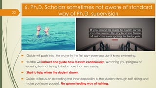 6. Ph.D. Scholars sometimes not aware of standard
way of Ph.D. supervision
 Guide will push into the water in the first day even you don't know swimming.
 He/she will instruct and guide how to swim continuously. Watching you progress of
learning but not trying to help more than necessary.
 Start to help when the student drown.
 Guide to focus on extracting the inner capability of the student through self-doing and
make you learn yourself. No spoon feeding way of training.
22
 
