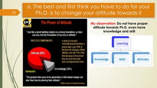 6. The best and first think you have to do for your
Ph.D. is to change your attitude towards it
23
My observation: Do not have proper
attitude towards Ph.D. even have
knowledge and skill
Lesson:
 