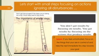 Lets start with small steps focusing on actions
ignoring all disturbances …
24
Lesson: If you feel unmotivated, Focus on
the things that your are in control of and
take the next immediate tiny step towards
your goal
 