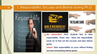 1. Responsibility, Excuses and Blame during Ph.D.
28
My observation: Ph.D. students fear to take
responsibility. Those who takes the responsibility
never try to find out the excuses and play blame
game
Lesson: Take responsibility as yours without finding
excuses and playing blame game.
 