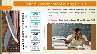 2. Stress Management during Ph.D.?
My observation: Ph.D. students sometimes be stressed
unnecessarily. Example: Guide always praises to other
scholars.
My Solution: Don’t forget to have a life outside your PhD!
Nothing is permanent not even our problems
29
 