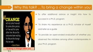 Why this talk? …To bring a change within you
 To offer additional advice or insight into how to
succeed in a Ph.D. program
 To share my experience as a Ph.D. scholar of myself
and later as a guide
 To provide an open-ended evaluation of whether you
observed the mistakes among other contemporaries in
your Ph.D. program
3
To bring a change within you
 