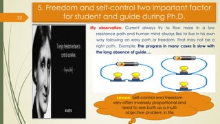 5. Freedom and self-control two important factor
for student and guide during Ph.D.
My observation: Current always try to flow more in a low
resistance path and human mind always like to live in his own
way following an easy path or freedom. That may not be a
right path.. Example: The progress in many cases is slow with
the long absence of guide….
32
Lesson: Self-control and freedom
very often inversely proportional and
need to see both as a multi-
objective problem in life
 