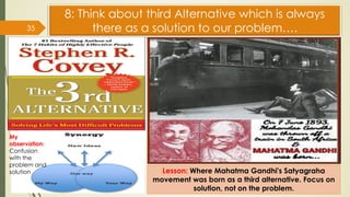 35
8: Think about third Alternative which is always
there as a solution to our problem….
Lesson: Where Mahatma Gandhi's Satyagraha
movement was born as a third alternative. Focus on
solution, not on the problem.
My
observation:
Confusion
with the
problem and
solution
 