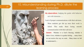 10. Misunderstanding during Ph.D. dilute the
learning process
My observations: Judging the guide with behavior
not with intension…..
Lack of proper communications with their advisors.
Most students get fad up once their work is
failed. This make them losing smooth
communication with their advisors
37
Lesson: Whether it is God’s blessing, whether it
father’s love, whether it is guides feeling … many times
we not receive the way we want… Many times we fail
to understand it…
 