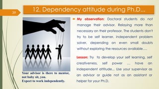 12. Dependency attitude during Ph.D...
 My observation: Doctoral students do not
manage their advisor. Relaying more than
necessary on their professor. The students don't
try to be self learner, independent problem
solver, depending on even small doubts
without exploring the resources available….
39
Lesson: Try to develop your self learning, self
creativeness, self power … have an
independent attitude... Use your supervisor as
an advisor or guide not as an assistant or
helper for your Ph.D.
Your advisor is there to mentor,
not baby sit, you.
Expect to work independently.
 