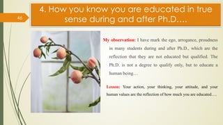 4. How you know you are educated in true
sense during and after Ph.D….
My observation: I have mark the ego, arrogance, proudness
in many students during and after Ph.D., which are the
reflection that they are not educated but qualified. The
Ph.D. is not a degree to qualify only, but to educate a
human being…
46
Lesson: Your action, your thinking, your attitude, and your
human values are the reflection of how much you are educated….
 