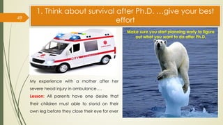 1. Think about survival after Ph.D. …give your best
effort
49
My experience with a mother after her
severe head injury in ambulance….
Lesson: All parents have one desire that
their children must able to stand on their
own leg before they close their eye for ever
Make sure you start planning early to figure
out what you want to do after Ph.D.
 