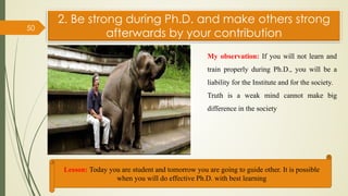 2. Be strong during Ph.D. and make others strong
afterwards by your contribution
50
Lesson: Today you are student and tomorrow you are going to guide other. It is possible
when you will do effective Ph.D. with best learning
My observation: If you will not learn and
train properly during Ph.D., you will be a
liability for the Institute and for the society.
Truth is a weak mind cannot make big
difference in the society
 