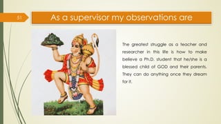As a supervisor my observations are
51
The greatest struggle as a teacher and
researcher in this life is how to make
believe a Ph.D. student that he/she is a
blessed child of GOD and their parents.
They can do anything once they dream
for it.
 
