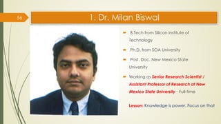 1. Dr. Milan Biswal
 B.Tech from Silicon Institute of
Technology
 Ph.D. from SOA University
 Post. Doc. New Mexico State
University
 Working as Senior Research Scientist /
Assistant Professor of Research at New
Mexico State University · Full-time
56
Lesson: Knowledge is power. Focus on that
 