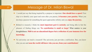 Message of Dr. Milan Biswal
 I would just say that being inspired by a purpose is important. One should have a quest! First
step is to identify your quest and soon after you pursue, it becomes your passion. When you
develop a passion for something the quest approaches infinity and you enjoy the journey.
 Related to research, I think the most important part is curiosity and being able to feel the
pleasure of finding things out. No contribution is small or large! What matters is your
thoughtfulness. PhD is not an educational degree but a reflection of your immense love for
knowledge.
 No university can teach u research! The university just provides a ratification. But, you know
who you are and soon the world will know who you are, from your contributions!
57
 