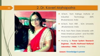 2. Dr. Kaveri Mahapatra
 B.Tech. from Kalinga Institute of
Industrial Technology (KIIT)
Bhubaneswar, India
 M.Tech. from ITER , SOA University
,Bhubaneswar, India
 Ph.D. from Penn State University with
three American patent and five IEEE
transaction papers in Ph.D.
 Working as Power System Research
Engineer, Pacific Northwest National
Laboratory - PNNL · Full-time
58
Lesson: Knowledge is power
 