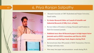 6. Priya Ranjan Satpathy
 Research Associate at CBIT Hyderabad and Narjan University,
Saudi Arabia.
 Ex-Senior Research Fellow at Council of Scientific and
Industrial Research (CSIR), Govt. of India.
 Review Editor of Frontiers in Energy Research and Frontiers in
Built Environment journals.
 Published more than 40 Research papers in high impact factor
journals such as IEEE transactions and Elsevier, IEEE
conferences and Springer book chapters during Ph.D.
 Reviewed more than 200 journals of IEEE Transaction, Elsevier,
Springer and many more.
 Won many best paper and presentation awards during Ph.D.
62
 