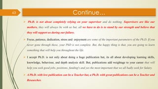 Continue…
 Ph.D. is not about completely relying on your supervisor and do nothing. Supervisors are like our
mothers, they will always be with us but, all we have to do is to stand by our strength and believe that
they will support us during our failure.
 Focus, patience, dedication, stress and enjoyment are some of the important parameters of the Ph.D. If you
never gone through these, your PhD is not complete. But, the happy thing is that, you are going to learn
something that will help you throughout the life.
 I accept Ph.D. is not only about doing a huge publication but, its all about developing learning skills,
knowledge, behaviour, and depth analysis skill. But, publications add weightage to your career that will
help you seek good jobs, positions, funding's and yes the most important that we all badly seek for Salary.
 A Ph.D. with low publication can be a Teacher but, a Ph.D. with great publications can be a Teacher and
Researcher.
63
 