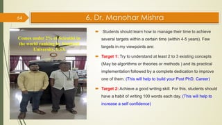 6. Dr. Manohar Mishra
 Students should learn how to manage their time to achieve
several targets within a certain time (within 4-5 years). Few
targets in my viewpoints are:
 Target 1: Try to understand at least 2 to 3 existing concepts
(May be algorithms or theories or methods ) and its practical
implementation followed by a complete dedication to improve
one of them. (This will help to build your Post PhD. Career)
 Target 2: Achieve a good writing skill. For this, students should
have a habit of writing 100 words each day. (This will help to
increase a self confidence)
64
Comes under 2% of Scientist in
the world ranking by Stanford
University, USA
 