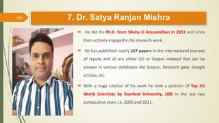 7. Dr. Satya Ranjan Mishra
 He did his Ph.D. from Siksha O Anusandhan in 2013 and since
then actively engaged in his research work.
 He has published nearly 167 papers in the international journals
of repute and all are either SCI or Scopus indexed that can be
viewed in various databases like Scopus, Research gate, Google
scholar, etc.
 With a huge citation of his work he took a position of Top 2%
World Scientists by Stanford University, USA in the last two
consecutive years i.e. 2020 and 2021.
66
 