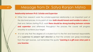 Message from Dr. Satya Ranjan Mishra
Relationship between Ph.D. Scholar and Supervisor
 Other than research work the scholar-supervisor relationship is an important part of
the doctoral process. In my point of view both should honest and humble in nature at
their end. Before starting Ph.D. work there should be strong bonding between scholar
and supervisor and afterword throughout the process the course will progress
smoothly to achieve your target.
 It is not only that the degree of a student but it is the first and foremost responsibility
of a supervisor to present right direction so that the scholar can grasp knowledge
from the right sources. Just remember the quote “Learning is a gift even when pain is
your teacher.
67
 