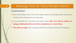 Message from Dr. Satya Ranjan Mishra
Personal experience:
 Most of the Sunday’s four to five of my scholars came to me to progress their work since we
are busy in the working hours at our University.
 It is not possible that I can discuss with each at a time. But I never find my scholars are
unhappy thinking that their travel from a long distance is a waste of time.
 This makes me happy and it is because of their love towards me that can’t be expressed.
68
 