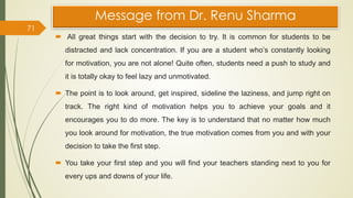 Message from Dr. Renu Sharma
 All great things start with the decision to try. It is common for students to be
distracted and lack concentration. If you are a student who’s constantly looking
for motivation, you are not alone! Quite often, students need a push to study and
it is totally okay to feel lazy and unmotivated.
 The point is to look around, get inspired, sideline the laziness, and jump right on
track. The right kind of motivation helps you to achieve your goals and it
encourages you to do more. The key is to understand that no matter how much
you look around for motivation, the true motivation comes from you and with your
decision to take the first step.
 You take your first step and you will find your teachers standing next to you for
every ups and downs of your life.
71
 