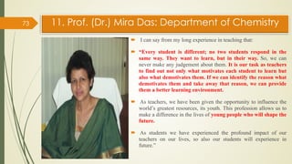 11. Prof. (Dr.) Mira Das: Department of Chemistry
 I can say from my long experience in teaching that:
 “Every student is different; no two students respond in the
same way. They want to learn, but in their way. So, we can
never make any judgement about them. It is our task as teachers
to find out not only what motivates each student to learn but
also what demotivates them. If we can identify the reason what
demotivates them and take away that reason, we can provide
them a better learning environment.
 As teachers, we have been given the opportunity to influence the
world’s greatest resources, its youth. This profession allows us to
make a difference in the lives of young people who will shape the
future.
 As students we have experienced the profound impact of our
teachers on our lives, so also our students will experience in
future.”
73
 