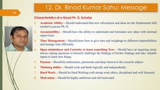 12. Dr. Binod Kumar Sahu: Message
Characteristics of a Good Ph. D. Scholar
1. Academic Ability: - Should understand that new information and ideas are the fundamental skill
needed to pursue Ph. D.
2. Accountability: - Should have the ability to understand and formulate new ideas with minimal
supervision.
3. Time Management: - Should know how to give time and weightage to different responsibilities
and manage time efficiently.
4. Open mindedness and Curiosity to learn something New: - Should have an inquiring mind,
always asking questions to himself, challenge the findings of his/her findings and take valuable
inputs to learn new things.
5. Passion: - Should be enthusiastic, passionate and deep interest in the research subject.
6. Thinking ability: - Should work and think logically and independently.
7. Hard Work: - Should be Hard Working with strong work ethics, disciplined and well focussed.
8. Motivation: - Should be highly ambitious and self-motivated.
74
 