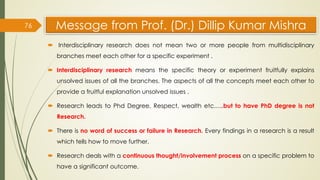 Message from Prof. (Dr.) Dillip Kumar Mishra
 Interdisciplinary research does not mean two or more people from multidisciplinary
branches meet each other for a specific experiment .
 Interdisciplinary research means the specific theory or experiment fruitfully explains
unsolved issues of all the branches. The aspects of all the concepts meet each other to
provide a fruitful explanation unsolved issues .
 Research leads to Phd Degree, Respect, wealth etc…..but to have PhD degree is not
Research.
 There is no word of success or failure in Research. Every findings in a research is a result
which tells how to move further.
 Research deals with a continuous thought/involvement process on a specific problem to
have a significant outcome.
76
 